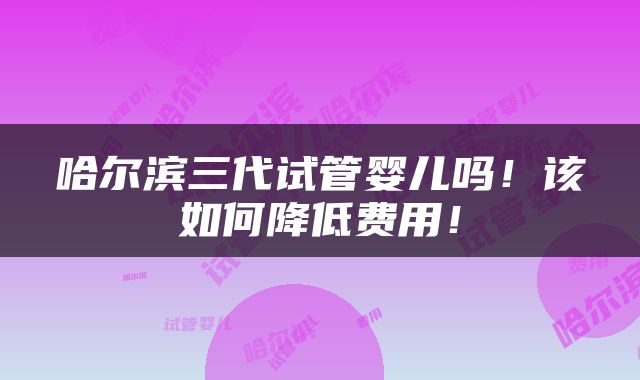 哈尔滨三代试管婴儿吗！该如何降低费用！