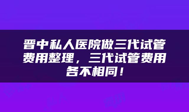 晋中私人医院做三代试管费用整理，三代试管费用各不相同！