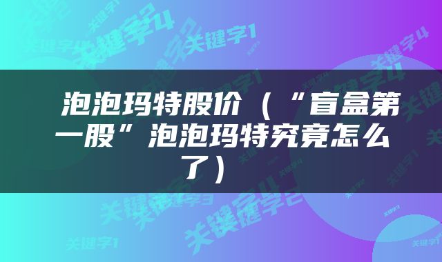  泡泡玛特股价（“盲盒第一股”泡泡玛特究竟怎么了） 