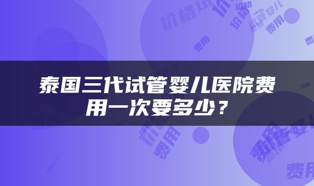 泰国三代试管婴儿医院费用一次要多少？