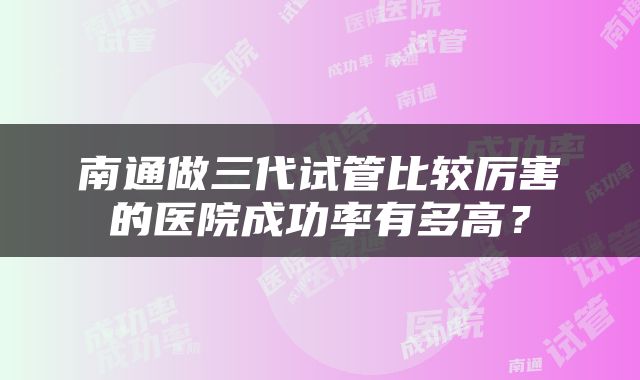 南通做三代试管比较厉害的医院成功率有多高？