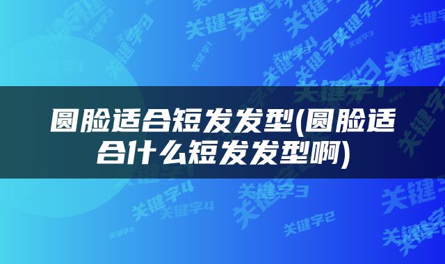 圆脸适合短发发型(圆脸适合什么短发发型啊)