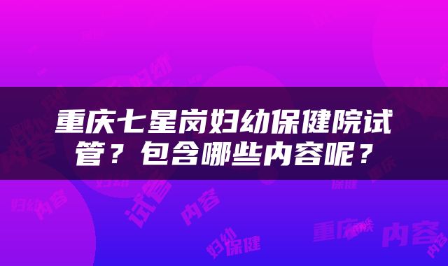 重庆七星岗妇幼保健院试管？包含哪些内容呢？