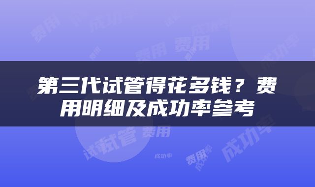 第三代试管得花多钱？费用明细及成功率参考