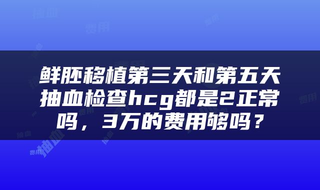 鲜胚移植第三天和第五天抽血检查hcg都是2正常吗，3万的费用够吗？
