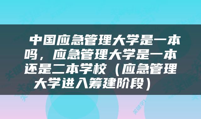  中国应急管理大学是一本吗，应急管理大学是一本还是二本学校（应急管理大学进入筹建阶段） 