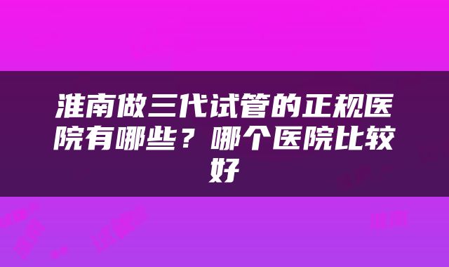 淮南做三代试管的正规医院有哪些？哪个医院比较好