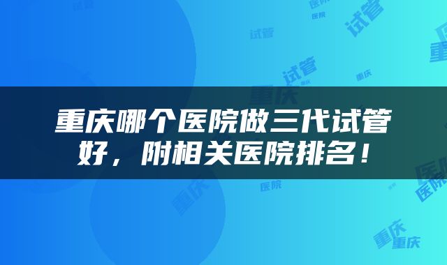 重庆哪个医院做三代试管好，附相关医院排名！