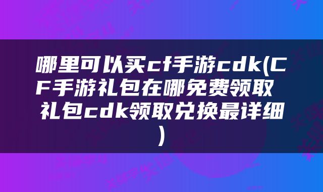 哪里可以买cf手游cdk(CF手游礼包在哪免费领取 礼包cdk领取兑换最详细)