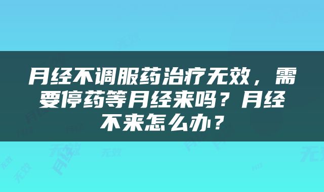 月经不调服药治疗无效，需要停药等月经来吗？月经不来怎么办？