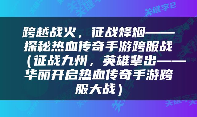 跨越战火，征战烽烟——探秘热血传奇手游跨服战（征战九州，英雄辈出——华丽开启热血传奇手游跨服大战）