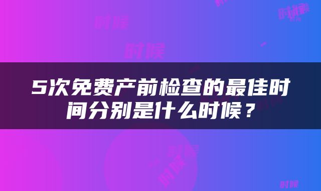 5次免费产前检查的最佳时间分别是什么时候？