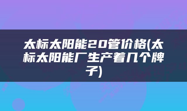 太标太阳能20管价格(太标太阳能厂生产着几个牌子)