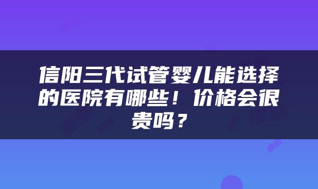 信阳三代试管婴儿能选择的医院有哪些！价格会很贵吗？