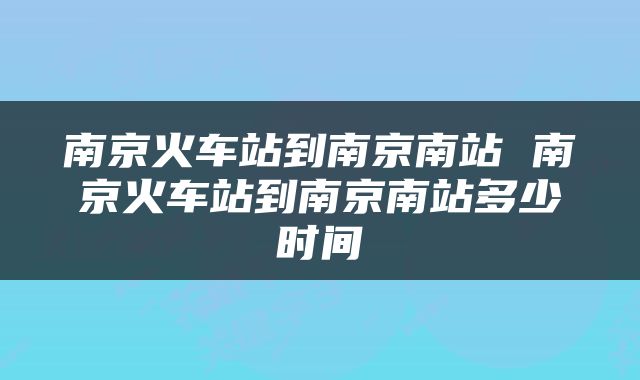 南京火车站到南京南站 南京火车站到南京南站多少时间