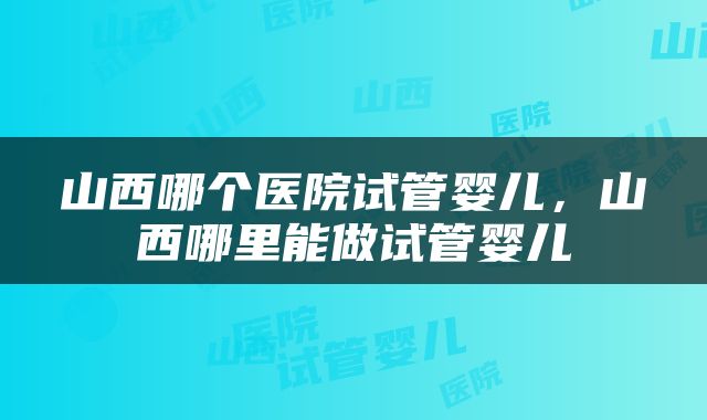 山西哪个医院试管婴儿，山西哪里能做试管婴儿
