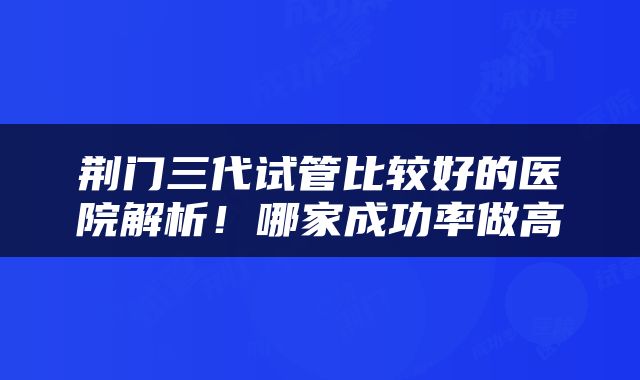荆门三代试管比较好的医院解析！哪家成功率做高