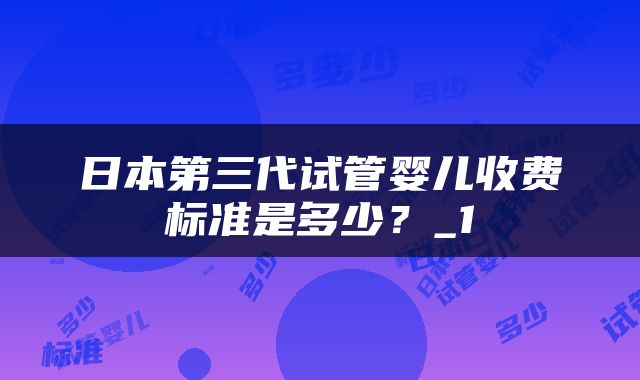 日本第三代试管婴儿收费标准是多少？_1