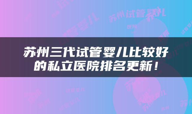 苏州三代试管婴儿比较好的私立医院排名更新！