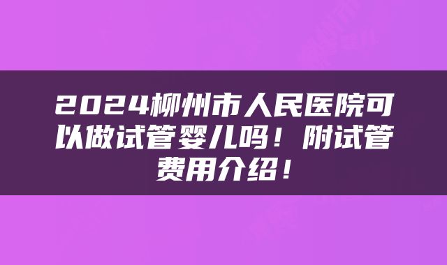 2024柳州市人民医院可以做试管婴儿吗！附试管费用介绍！
