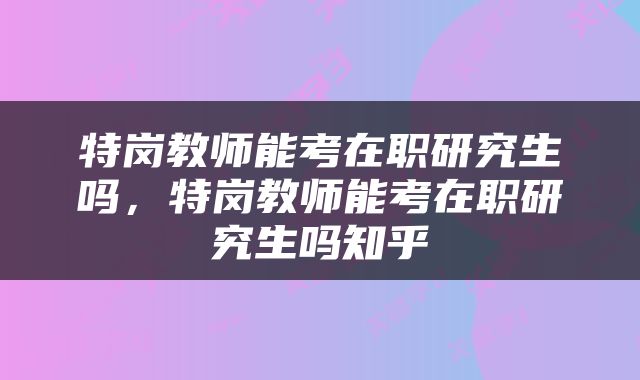 特岗教师能考在职研究生吗，特岗教师能考在职研究生吗知乎