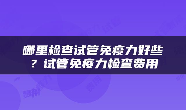 哪里检查试管免疫力好些？试管免疫力检查费用