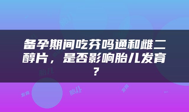 备孕期间吃芬吗通和雌二醇片，是否影响胎儿发育？