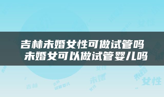 吉林未婚女性可做试管吗 未婚女可以做试管婴儿吗