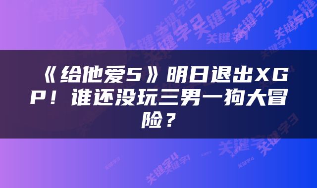 《给他爱5》明日退出XGP！谁还没玩三男一狗大冒险？