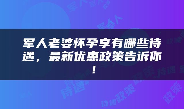 军人老婆怀孕享有哪些待遇，最新优惠政策告诉你！
