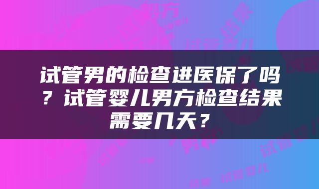 试管男的检查进医保了吗？试管婴儿男方检查结果需要几天？