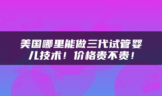 美国哪里能做三代试管婴儿技术！价格贵不贵！