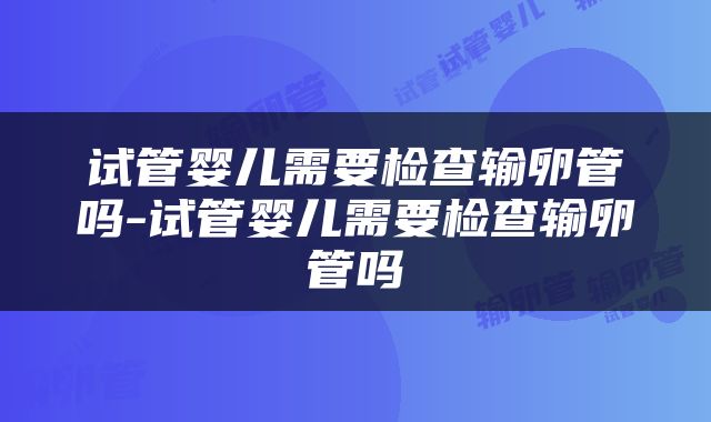 试管婴儿需要检查输卵管吗-试管婴儿需要检查输卵管吗