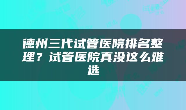 德州三代试管医院排名整理？试管医院真没这么难选