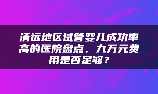 清远地区试管婴儿成功率高的医院盘点，九万元费用是否足够？