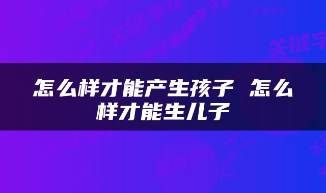 怎么样才能产生孩子 怎么样才能生儿子