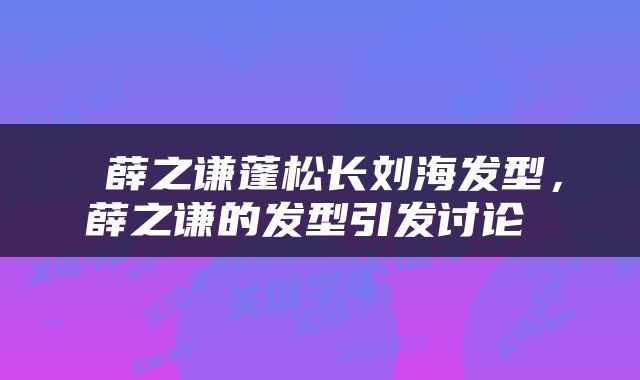  薛之谦蓬松长刘海发型，薛之谦的发型引发讨论 
