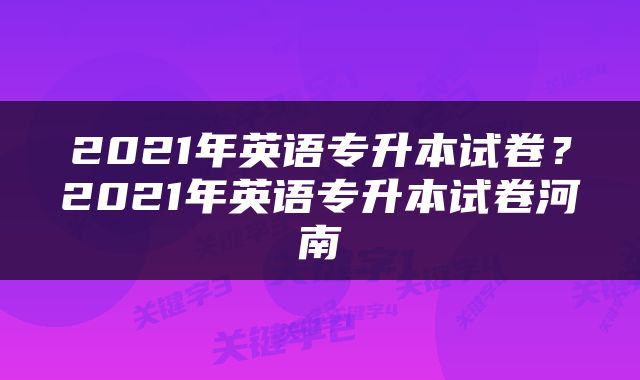 2021年英语专升本试卷？2021年英语专升本试卷河南