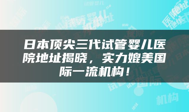 日本顶尖三代试管婴儿医院地址揭晓，实力媲美国际一流机构！