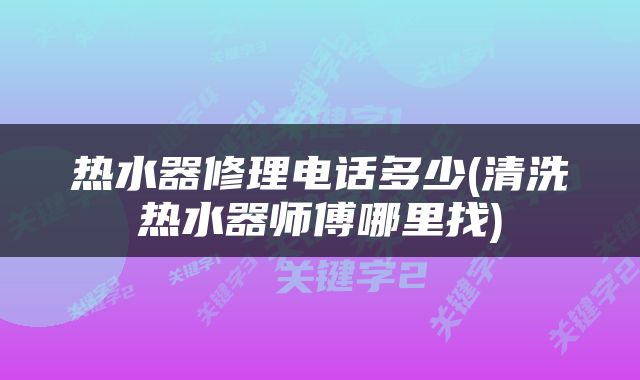 热水器修理电话多少(清洗热水器师傅哪里找)
