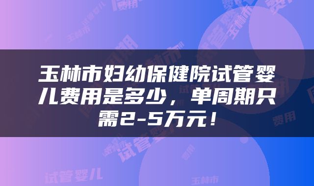 玉林市妇幼保健院试管婴儿费用是多少，单周期只需2-5万元！