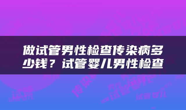 做试管男性检查传染病多少钱？试管婴儿男性检查