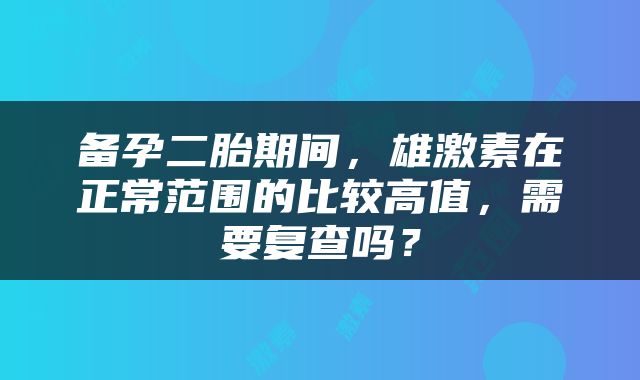 备孕二胎期间，雄激素在正常范围的比较高值，需要复查吗？