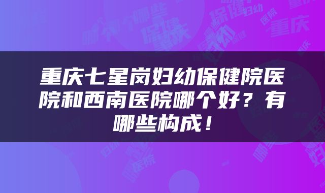 重庆七星岗妇幼保健院医院和西南医院哪个好？有哪些构成！