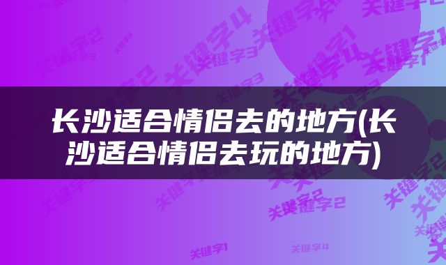 长沙适合情侣去的地方(长沙适合情侣去玩的地方)