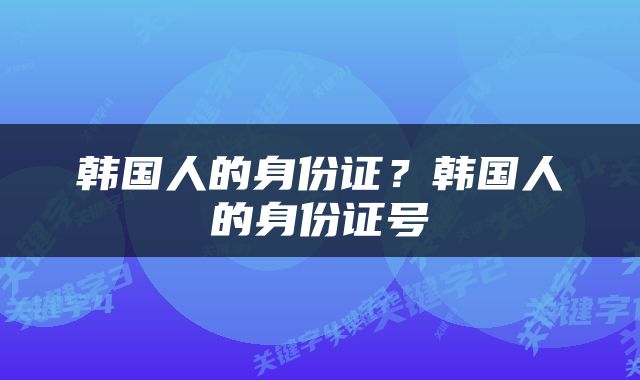 韩国人的身份证?韩国人的身份证号