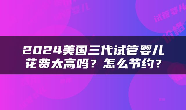 2024美国三代试管婴儿花费太高吗？怎么节约？