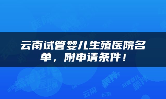 云南试管婴儿生殖医院名单，附申请条件！