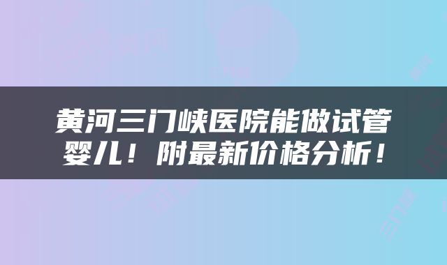 黄河三门峡医院能做试管婴儿！附最新价格分析！
