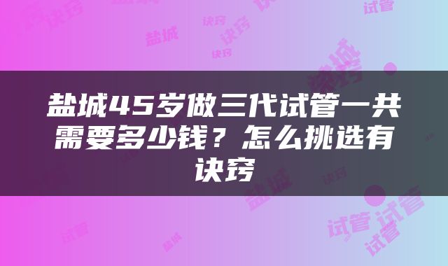 盐城45岁做三代试管一共需要多少钱？怎么挑选有诀窍
